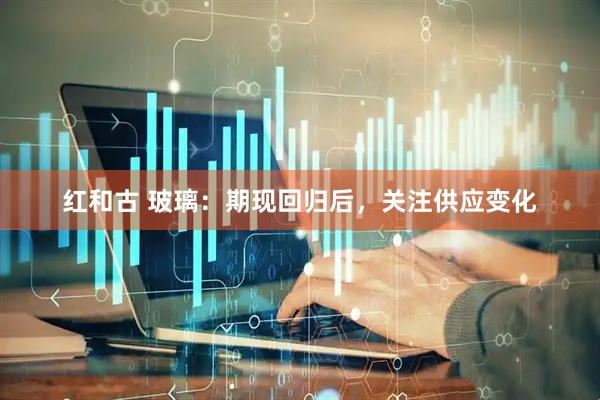 红和古 玻璃：期现回归后，关注供应变化