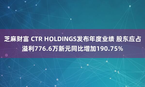 芝麻财富 CTR HOLDINGS发布年度业绩 股东应占溢利776.6万新元同比增加190.75%