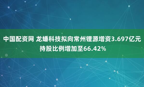 中国配资网 龙蟠科技拟向常州锂源增资3.697亿元 持股比例增加至66.42%