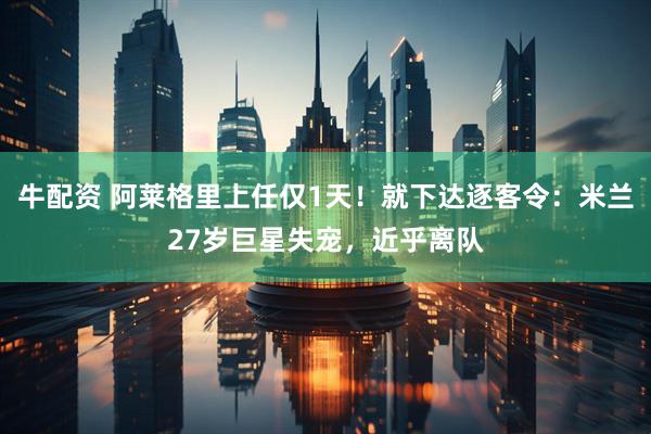 牛配资 阿莱格里上任仅1天！就下达逐客令：米兰27岁巨星失宠，近乎离队