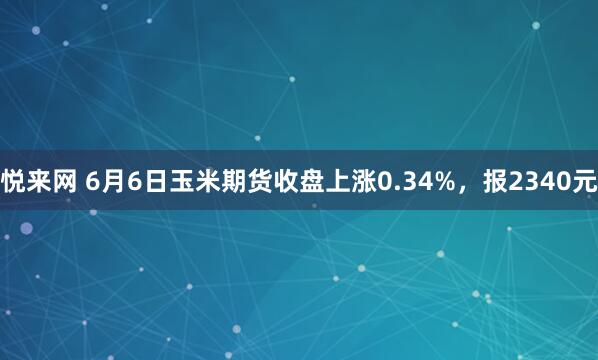 悦来网 6月6日玉米期货收盘上涨0.34%，报2340元