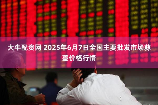 大牛配资网 2025年6月7日全国主要批发市场蒜薹价格行情