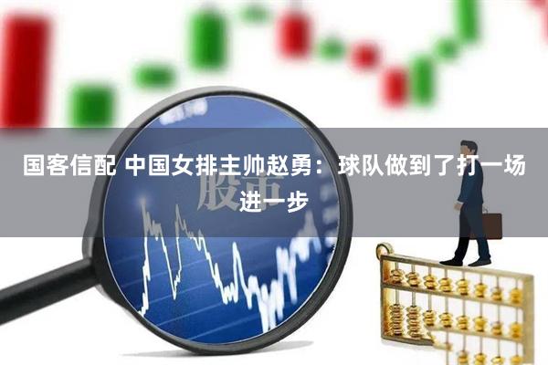 国客信配 中国女排主帅赵勇：球队做到了打一场进一步