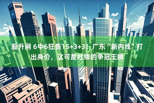 股升网 6中6狂轰15+3+3！广东“新内线”打出身价，这可是杜锋的争冠王牌