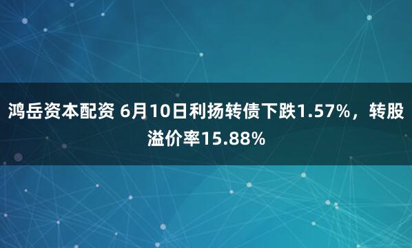 鸿岳资本配资 6月10日利扬转债下跌1.57%，转股溢价率15.88%