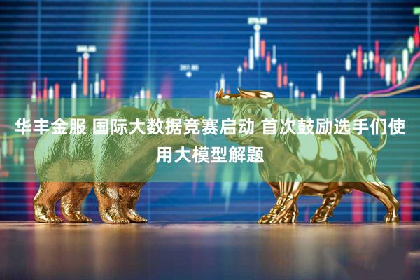 华丰金服 国际大数据竞赛启动 首次鼓励选手们使用大模型解题