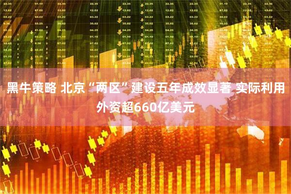 黑牛策略 北京“两区”建设五年成效显著 实际利用外资超660亿美元