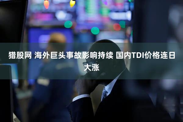 猎股网 海外巨头事故影响持续 国内TDI价格连日大涨