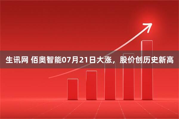 生讯网 佰奥智能07月21日大涨，股价创历史新高