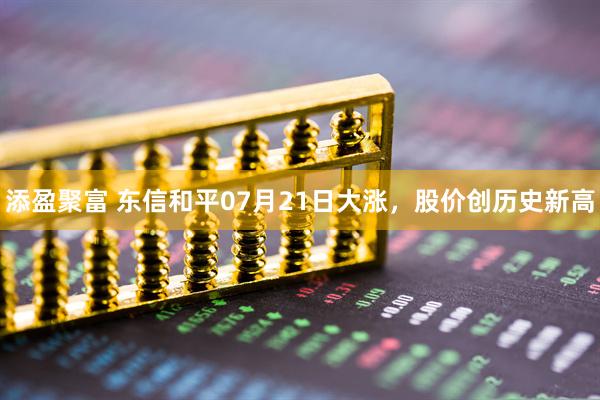 添盈聚富 东信和平07月21日大涨，股价创历史新高