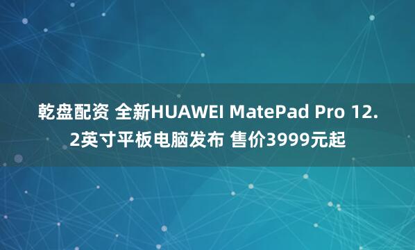 乾盘配资 全新HUAWEI MatePad Pro 12.2英寸平板电脑发布 售价3999元起
