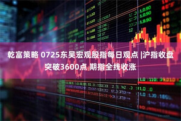 乾富策略 0725东吴宏观股指每日观点 |沪指收盘突破3600点 期指全线收涨