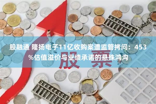 股融通 隆扬电子11亿收购案遭监管拷问：453%估值溢价与业绩承诺的悬殊鸿沟