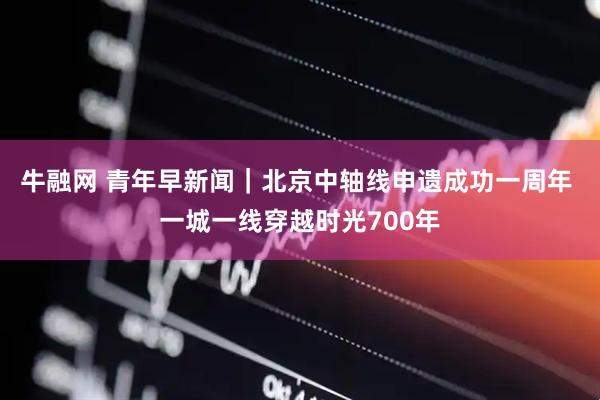 牛融网 青年早新闻｜北京中轴线申遗成功一周年 一城一线穿越时光700年