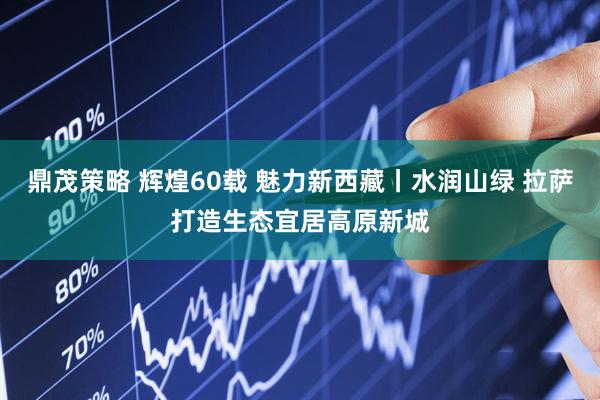 鼎茂策略 辉煌60载 魅力新西藏丨水润山绿 拉萨打造生态宜居高原新城