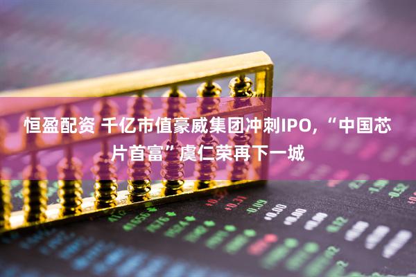 恒盈配资 千亿市值豪威集团冲刺IPO, “中国芯片首富”虞仁荣再下一城