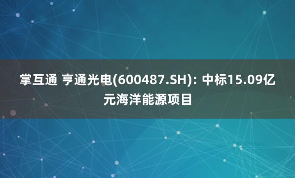 掌互通 亨通光电(600487.SH): 中标15.09亿元海洋能源项目