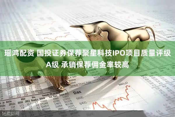 瑶鸿配资 国投证券保荐聚星科技IPO项目质量评级A级 承销保荐佣金率较高
