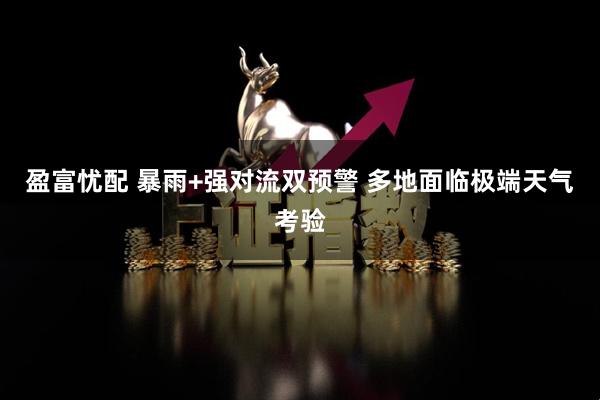 盈富忧配 暴雨+强对流双预警 多地面临极端天气考验