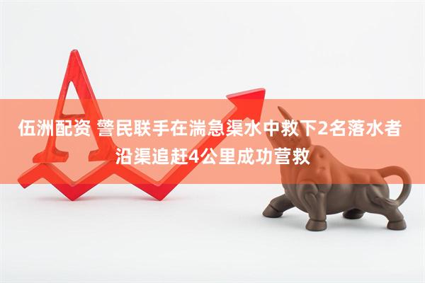 伍洲配资 警民联手在湍急渠水中救下2名落水者 沿渠追赶4公里成功营救