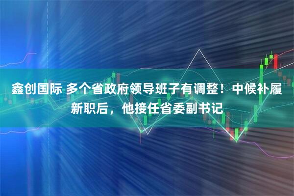 鑫创国际 多个省政府领导班子有调整！中候补履新职后，他接任省委副书记