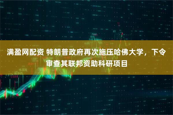 满盈网配资 特朗普政府再次施压哈佛大学，下令审查其联邦资助科研项目
