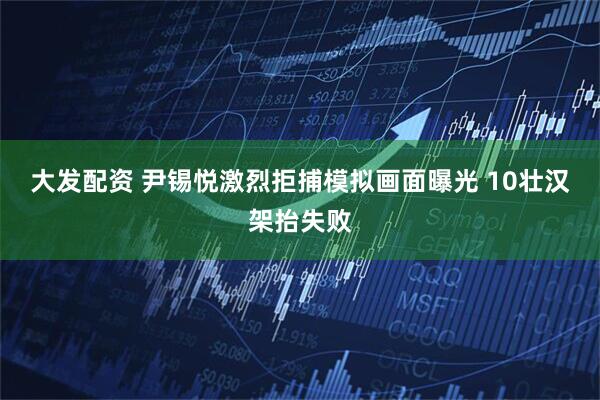 大发配资 尹锡悦激烈拒捕模拟画面曝光 10壮汉架抬失败