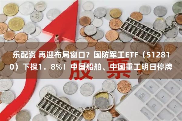 乐配资 再迎布局窗口？国防军工ETF（512810）下探1．8%！中国船舶、中国重工明日停牌