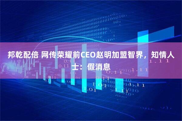 邦乾配倍 网传荣耀前CEO赵明加盟智界，知情人士：假消息