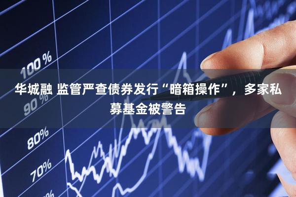 华城融 监管严查债券发行“暗箱操作”，多家私募基金被警告