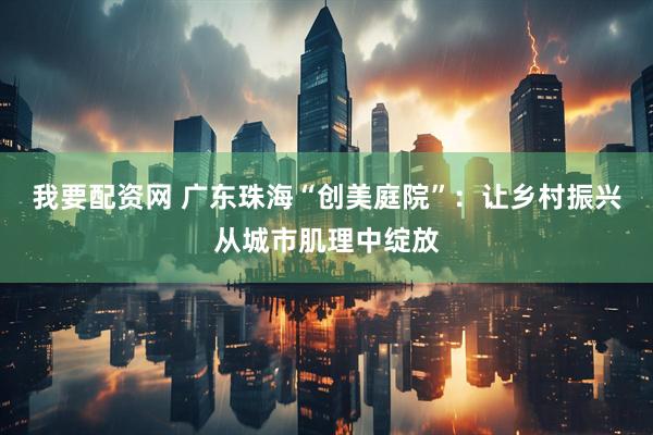 我要配资网 广东珠海“创美庭院”：让乡村振兴从城市肌理中绽放