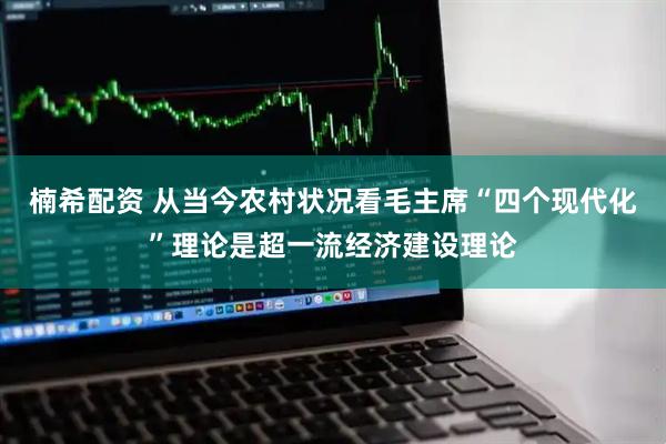 楠希配资 从当今农村状况看毛主席“四个现代化”理论是超一流经济建设理论