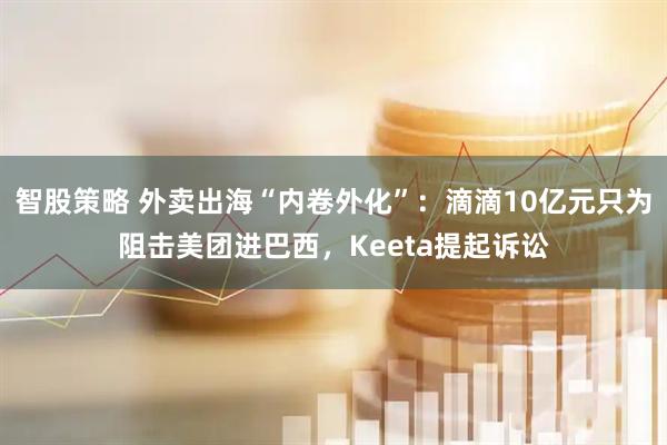 智股策略 外卖出海“内卷外化”：滴滴10亿元只为阻击美团进巴西，Keeta提起诉讼