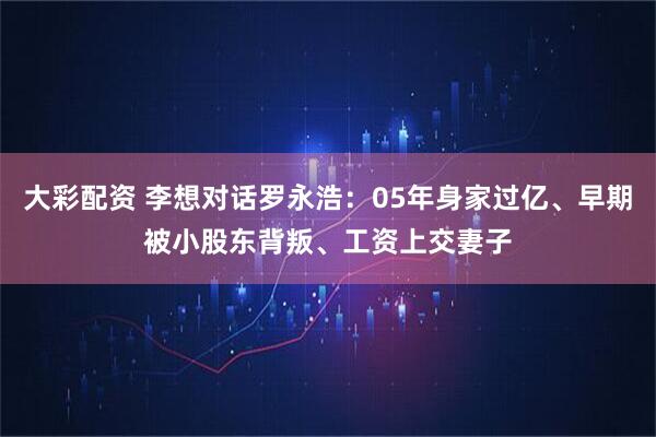 大彩配资 李想对话罗永浩：05年身家过亿、早期被小股东背叛、工资上交妻子