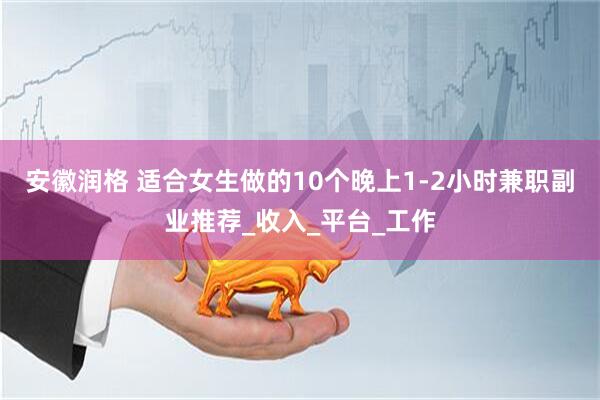 安徽润格 适合女生做的10个晚上1-2小时兼职副业推荐_收入_平台_工作