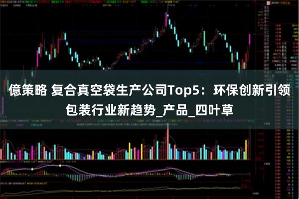 億策略 复合真空袋生产公司Top5：环保创新引领包装行业新趋势_产品_四叶草