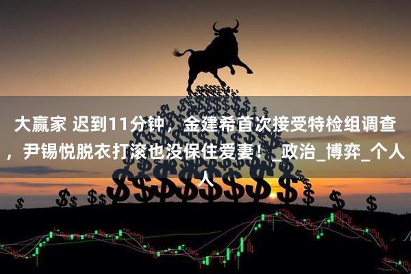 大赢家 迟到11分钟，金建希首次接受特检组调查，尹锡悦脱衣打滚也没保住爱妻！_政治_博弈_个人