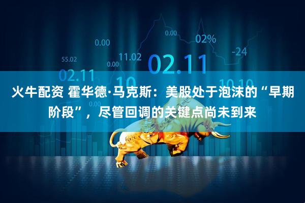 火牛配资 霍华德·马克斯：美股处于泡沫的“早期阶段”，尽管回调的关键点尚未到来