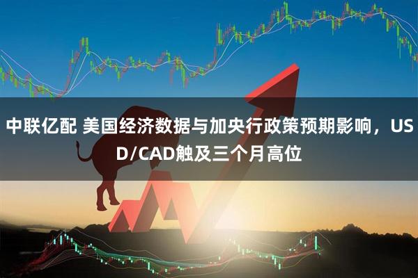 中联亿配 美国经济数据与加央行政策预期影响，USD/CAD触及三个月高位