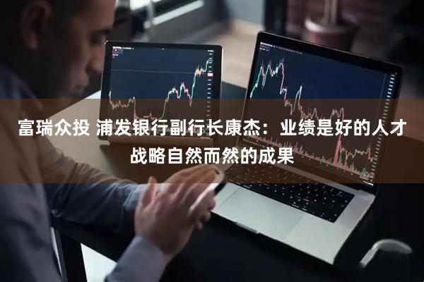富瑞众投 浦发银行副行长康杰：业绩是好的人才战略自然而然的成果