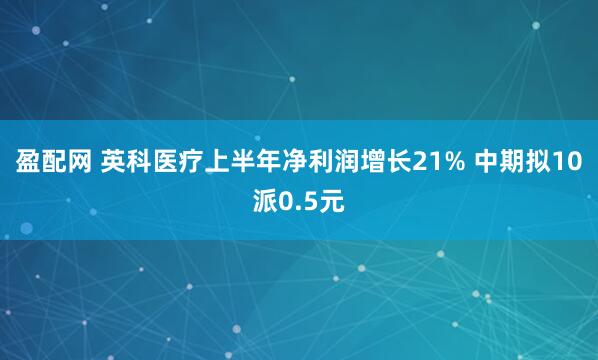 盈配网 英科医疗上半年净利润增长21% 中期拟10派0.5元