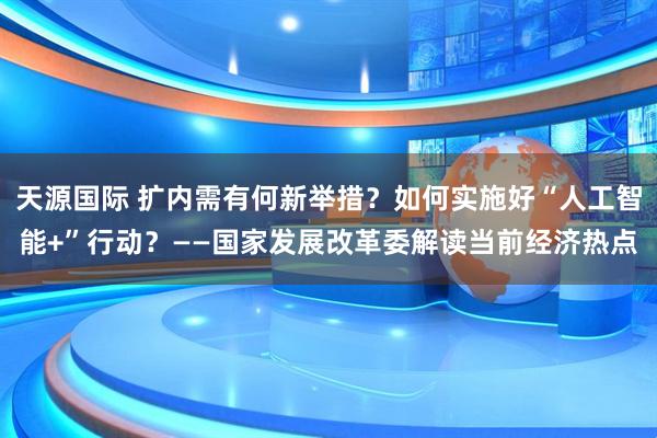 天源国际 扩内需有何新举措？如何实施好“人工智能+”行动？——国家发展改革委解读当前经济热点