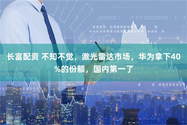 长富配资 不知不觉，激光雷达市场，华为拿下40%的份额，国内第一了