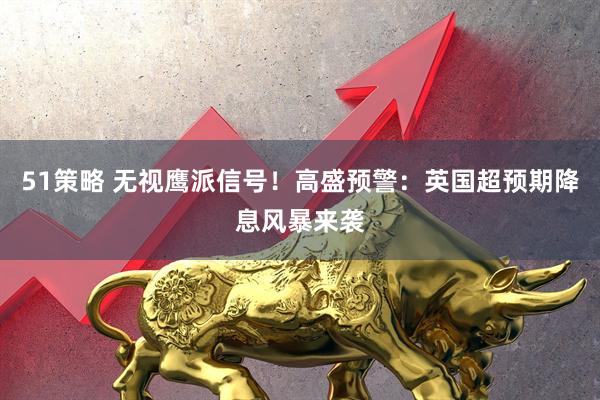 51策略 无视鹰派信号！高盛预警：英国超预期降息风暴来袭