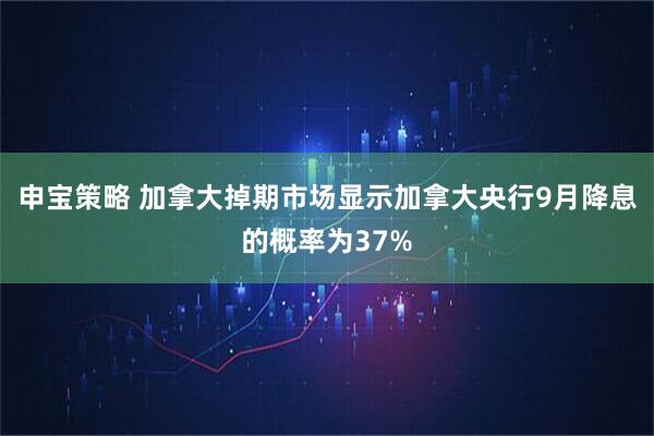 申宝策略 加拿大掉期市场显示加拿大央行9月降息的概率为37%