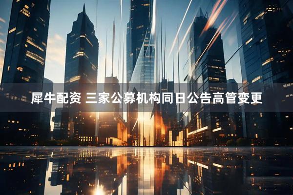 犀牛配资 三家公募机构同日公告高管变更