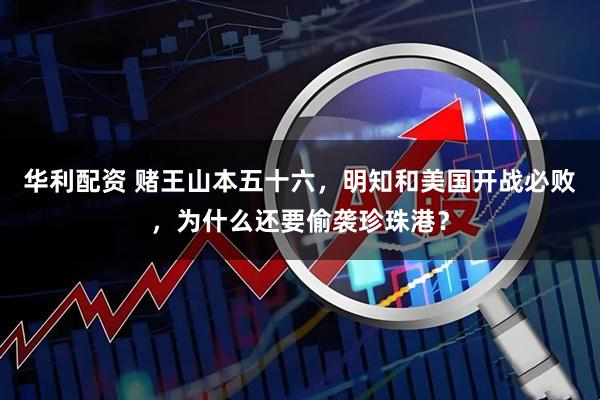 华利配资 赌王山本五十六，明知和美国开战必败，为什么还要偷袭珍珠港？