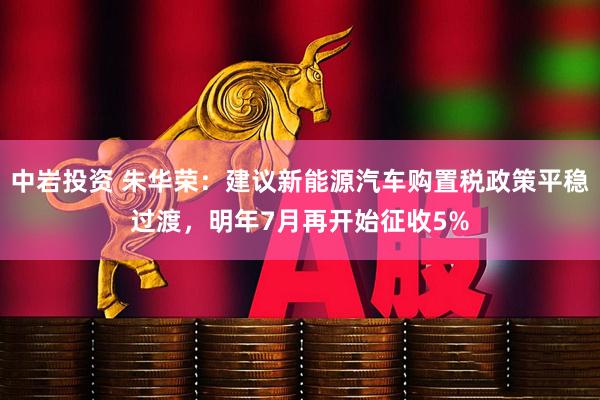 中岩投资 朱华荣：建议新能源汽车购置税政策平稳过渡，明年7月再开始征收5%