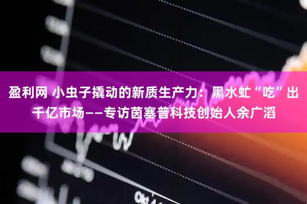 盈利网 小虫子撬动的新质生产力：黑水虻“吃”出千亿市场——专访茵塞普科技创始人余广滔