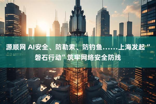 源顺网 AI安全、防勒索、防钓鱼……上海发起“磐石行动”筑牢网络安全防线